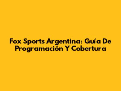 Fox Sports Argentina: Guía De Programación Y Cobertura