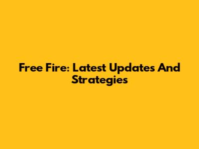 Free Fire: Latest Updates And Strategies
