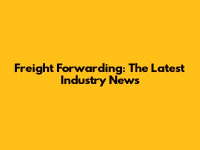 Freight Forwarding: The Latest Industry News