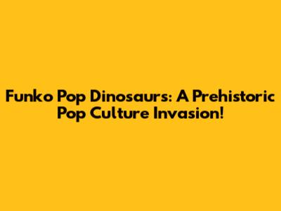 Funko Pop Dinosaurs: A Prehistoric Pop Culture Invasion!
