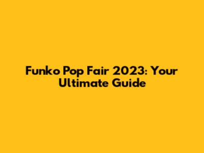 Funko Pop Fair 2023: Your Ultimate Guide