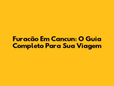 Furacão Em Cancun: O Guia Completo Para Sua Viagem