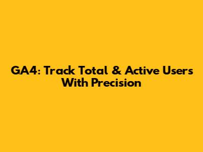 GA4: Track Total & Active Users With Precision