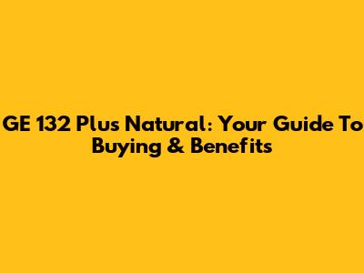 GE 132 Plus Natural: Your Guide To Buying & Benefits
