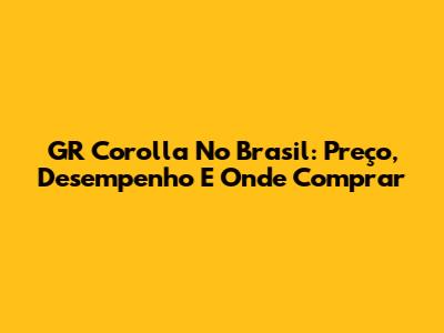 GR Corolla No Brasil: Preço, Desempenho E Onde Comprar