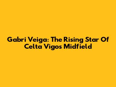 Gabri Veiga: The Rising Star Of Celta Vigo's Midfield