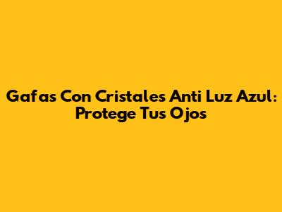 Gafas Con Cristales Anti Luz Azul: Protege Tus Ojos
