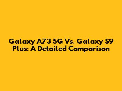 Galaxy A73 5G Vs. Galaxy S9 Plus: A Detailed Comparison