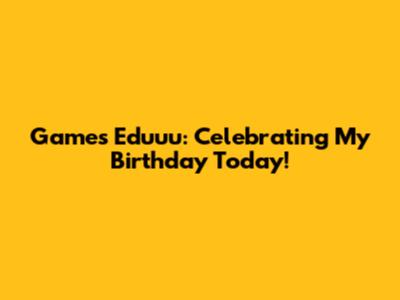 Games Eduuu: Celebrating My Birthday Today!