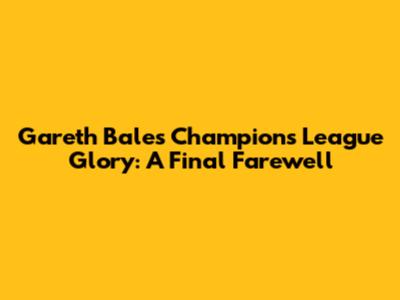 Gareth Bale's Champions League Glory: A Final Farewell
