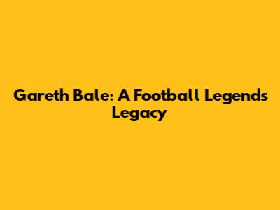 Gareth Bale: A Football Legend's Legacy
