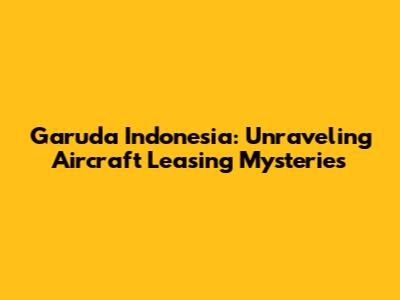 Garuda Indonesia: Unraveling Aircraft Leasing Mysteries
