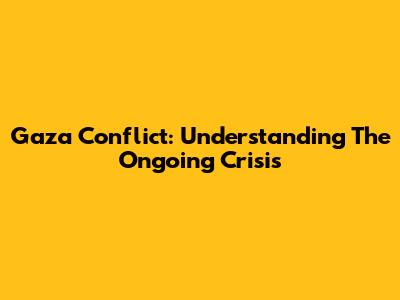 Gaza Conflict: Understanding The Ongoing Crisis