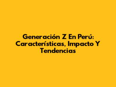 Generación Z En Perú: Características, Impacto Y Tendencias