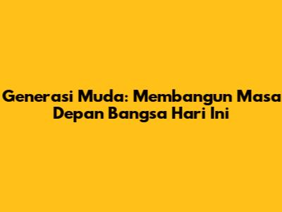 Generasi Muda: Membangun Masa Depan Bangsa Hari Ini