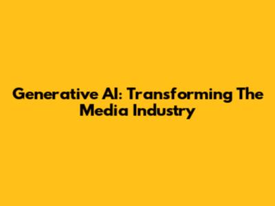 Generative AI: Transforming The Media Industry