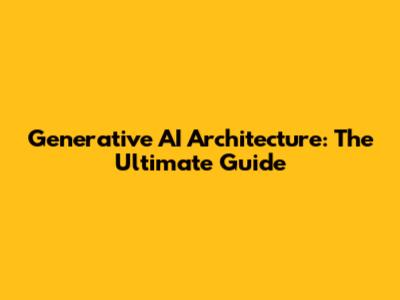 Generative AI Architecture: The Ultimate Guide
