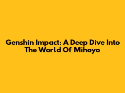 Genshin Impact: A Deep Dive Into The World Of Mihoyo