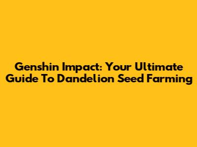 Genshin Impact: Your Ultimate Guide To Dandelion Seed Farming