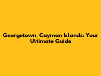 Georgetown, Cayman Islands: Your Ultimate Guide