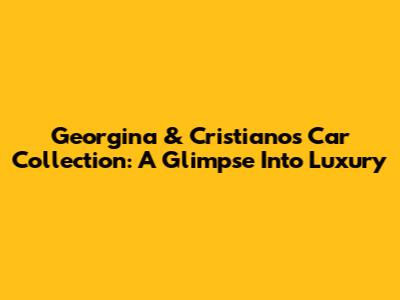 Georgina & Cristiano's Car Collection: A Glimpse Into Luxury
