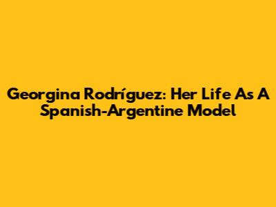 Georgina Rodríguez: Her Life As A Spanish-Argentine Model