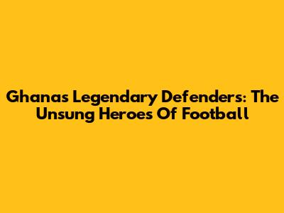 Ghana's Legendary Defenders: The Unsung Heroes Of Football