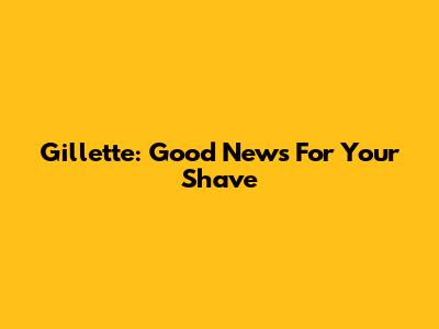 Gillette: Good News For Your Shave