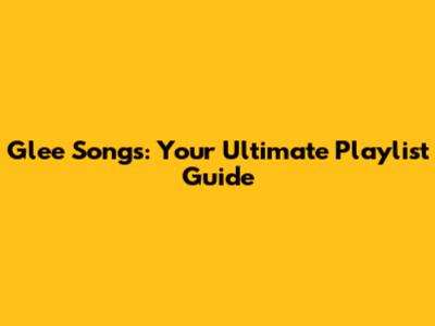 Glee Songs: Your Ultimate Playlist Guide