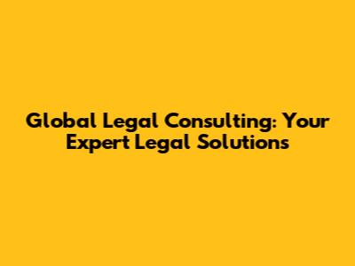 Global Legal Consulting: Your Expert Legal Solutions