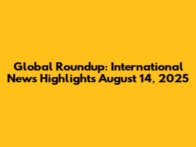 Global Roundup: International News Highlights August 14, 2025