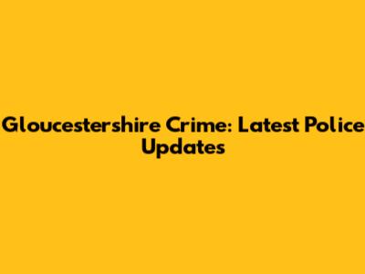 Gloucestershire Crime: Latest Police Updates