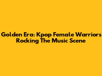 Golden Era: Kpop Female Warriors Rocking The Music Scene