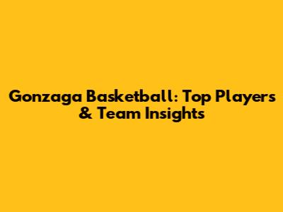 Gonzaga Basketball: Top Players & Team Insights