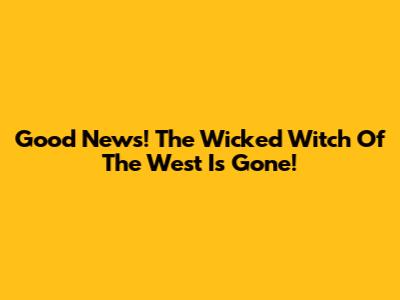 Good News! The Wicked Witch Of The West Is Gone!