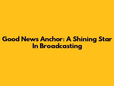 Good News Anchor: A Shining Star In Broadcasting