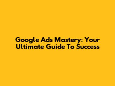 Google Ads Mastery: Your Ultimate Guide To Success