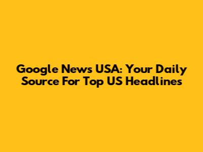 Google News USA: Your Daily Source For Top US Headlines