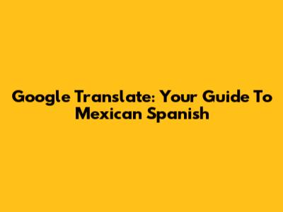 Google Translate: Your Guide To Mexican Spanish