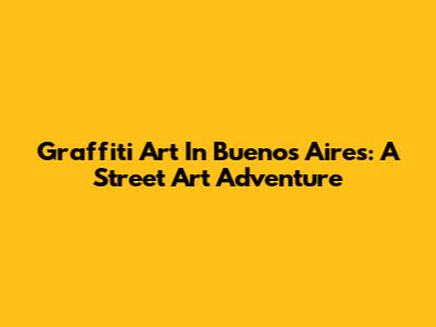 Graffiti Art In Buenos Aires: A Street Art Adventure
