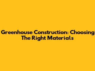 Greenhouse Construction: Choosing The Right Materials