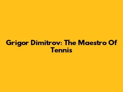 Grigor Dimitrov: The Maestro Of Tennis