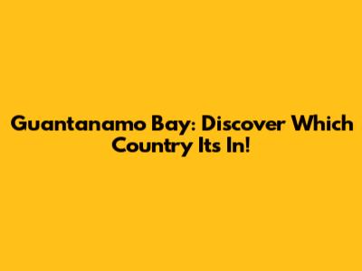 Guantanamo Bay: Discover Which Country It's In!