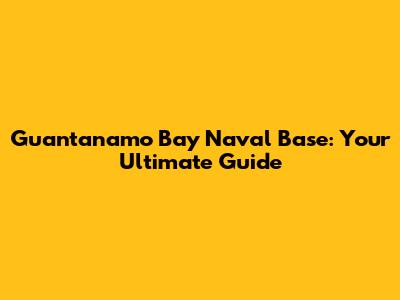Guantanamo Bay Naval Base: Your Ultimate Guide