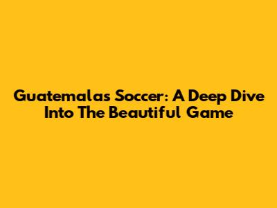 Guatemala's Soccer: A Deep Dive Into The Beautiful Game