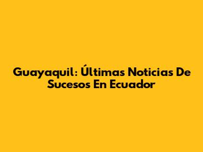 Guayaquil: Últimas Noticias De Sucesos En Ecuador