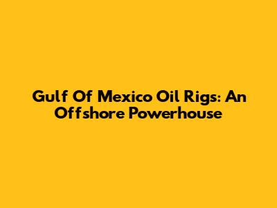 Gulf Of Mexico Oil Rigs: An Offshore Powerhouse