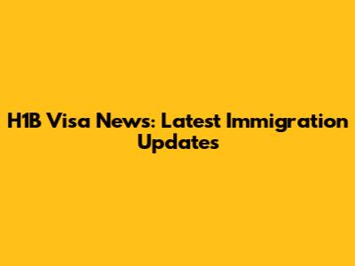 H1B Visa News: Latest Immigration Updates