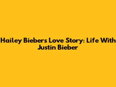 Hailey Bieber's Love Story: Life With Justin Bieber