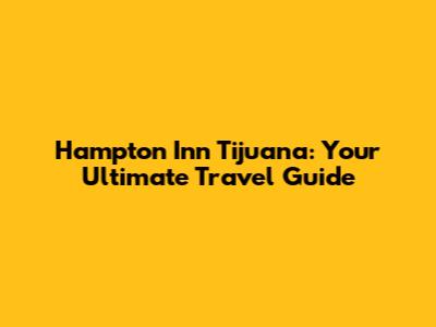 Hampton Inn Tijuana: Your Ultimate Travel Guide